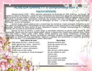 ALMEIDA GARRETT: o compromisso com a
nacionalidade
Almeida Garrett (1799 – 1854), participou ativamente da Revolução de 1820. Exilou-se na França , na
Inglaterra e depois na Alemanha – países em que o Romantismo de desenvolvia, adquirindo a influência necessária
para se lançar na nova estética. Contudo, as obras de Garrett ainda apresentam traços da tradição clássica, como
formalismo, vocabulário culto, racionalismo, contenção das emoções. Sua obra Camões (1825) , é marcada por
essas influências. A inovação fica por conta da abordagem do tema – a vida de Camões, suas aventuras e
sofrimento – do que da linguagem.
Garrett ocupou cargos públicos com o compromisso de reconstruir o teatro português, empenhou-se em
criar obras que resgatassem a nacionalidade do povo português. A obra Romanceiro é uma reunião de poemas
narrativos, recolhidos de vários pontos do país, dedicados a retratar o Portugal contemporâneo ou o Portugal
histórico, bem ao gosto do nacionalismo romântico.
Apenas no final da carreira, o poeta atinge a maturidade romântica no gênero lírico. Depois de dois
casamentos, Garrett vive uma nova e intensa paixão, retoma a poesia lírica, criando suas melhores obras: Flores
sem fruto (1845) e Folhas caídas (1853). Nelas, Garrett apresenta uma poesia confessional, marcada por
sentimentos românticos: desejo, remorso, sensualismo, sofrimento, saudade. A linguagem é simples, os versos
melodiosos, os sentimentos mais espontâneos. Observe a exaltação dos sentimentos no fragmento do poema
“Este inferno de amar” e a musicalidade do poema “Barca Bela”:
Este inferno de amar Barca Bela
Este inferno de amar – como eu amo? Pescador da barca bela
Quem mo pôs aqui n’alma... Quem foi? Onde vais pescar com ela,
Esta chama que alenta e consome, Que é tão bela
Que é a vida – e que a vida destrói – Oh pescador?
Como é que se veio a atear, Não vês que a última estrela,
Quando – ai, quando se há-de ela apagar? No céu nublado se vela?
Colhe a vela,
Oh pescador!
Deita o lanço com cautela,
Que a sereia canta bela...
Mas cautela,
Oh pescador! (Almeida Garrett)
 