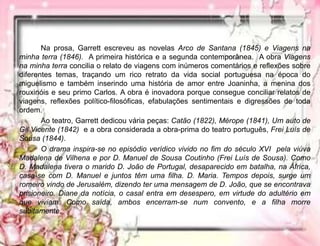 Na prosa, Garrett escreveu as novelas Arco de Santana (1845) e Viagens na
minha terra (1846). A primeira histórica e a segunda contemporânea. A obra Viagens
na minha terra concilia o relato de viagens com inúmeros comentários e reflexões sobre
diferentes temas, traçando um rico retrato da vida social portuguesa na época do
miguelismo e também inserindo uma história de amor entre Joaninha, a menina dos
rouxinóis e seu primo Carlos. A obra é inovadora porque consegue conciliar relatos de
viagens, reflexões político-filosóficas, efabulações sentimentais e digressões de toda
ordem.
Ao teatro, Garrett dedicou vária peças: Catão (1822), Mérope (1841), Um auto de
Gil Vicente (1842) e a obra considerada a obra-prima do teatro português, Frei Luís de
Sousa (1844).
O drama inspira-se no episódio verídico vivido no fim do século XVI pela viúva
Madalena de Vilhena e por D. Manuel de Sousa Coutinho (Frei Luís de Sousa). Como
D. Madalena tivera o marido D. João de Portugal, desaparecido em batalha, na África,
casa-se com D. Manuel e juntos têm uma filha. D. Maria. Tempos depois, surge um
romeiro vindo de Jerusalém, dizendo ter uma mensagem de D. João, que se encontrava
prisioneiro. Diane da notícia, o casal entra em desespero, em virtude do adultério em
que viviam. Como saída, ambos encerram-se num convento, e a filha morre
subitamente.
 