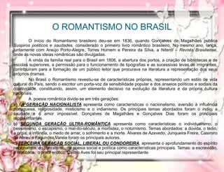 O ROMANTISMO NO BRASIL
O início do Romantismo brasileiro deu-se em 1836, quando Gonçalves de Magalhães publica
Suspiros poéticos e saudades, considerado o primeiro livro romântico brasileiro. No mesmo ano, lança,
juntamente com Araújo Porto-Alegre, Torres Homem e Pereira da Silva, a Niterói – Revista Brasiliense,
onde as novas ideias românticas são divulgadas.
A vinda da família real para o Brasil em 1808, a abertura dos portos, a criação de bibliotecas e de
escolas superiores, a permissão para o funcionamento de tipografias e as sucessivas levas de imigrantes,
contribuíram para a formação de um público leitor que procurava na literatura a representação dos seus
próprios dramas.
No Brasil o Romantismo revestiu-se de características próprias, representando um estilo de vida
cultural do País, sendo o escritor um porta-voz da sensibilidade popular e dos anseios políticos e sociais da
coletividade, constituindo, assim, um elemento decisivo na evolução da literatura e da própria cultura
nacionais.
A poesia romântica divide-se em três gerações:
 a) A GERAÇÃO NACIONALISTA apresenta como características o nacionalismo, aversão à influência
portuguesa, religiosidade, misticismo e o indianismo. Os principais temas abordados foram o índio, a
saudade e o amor impossível. Gonçalves de Magalhães e Gonçalves Dias foram os principais
representantes.
 b) SEGUNDA GERAÇÃO ULTRA-ROMÂNTICA apresenta como características o individualismo, o
pessimismo, o escapismo, o mal-do-século, a morbidez, o noturnismo. Temas abordados: a dúvida, o tédio,
a orgia, a infância, o medo de amar, o sofrimento e a morte. Álvares de Azevedo, Junqueira Freire, Casimiro
de Abreu e Fagundes Varela foram os principais autores.
 c) TERCEIRA GERAÇÃO SOCIAL, LIBERAL OU CONDOREIRA, apresenta o aprofundamento do espírito
nacionalista, do liberalismo, da poesia social e política como características principais. Temas: a escravidão,
a república, o amor erótico. Castro Aves foi seu principal representante.
 