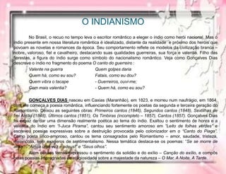O INDIANISMO
No Brasil, o recuo no tempo leva o escritor romântico a eleger o índio como herói nacional. Mas o
índio presente em nossa literatura romântica é idealizado, distante da realidade e próximo dos heróis que
povoam as novelas e romances da época. Seu comportamento reflete os modelos da civilização branca –
nobre, valoroso, fiel e cavalheiro, destacando suas qualidades guerreiras, sua força e valentia. Filho das
florestas, a figura do índio surge como símbolo do nacionalismo romântico. Veja como Gonçalves Dias
descreve o índio no fragmento do poema O canto do guerreiro :
Valente na guerra Quem golpes daria
Quem há, como eu sou? Fatais, como eu dou?
Quem vibra o tacape - Guerreiros, ouvi-me;
Com mais valentia? - Quem há, como eu sou?
GONÇALVES DIAS nasceu em Caxias (Maranhão), em 1823, e morreu num naufrágio, em 1864.
com ele começa a poesia romântica, influenciando fortemente os poetas da segunda e terceira geração do
Romantismo. Deixou as seguintes obras: Primeiros cantos (1846), Segundos cantos (1848), Sextilhas de
frei Antão (1848), Últimos cantos (1851), Os Timbiras (incompleto – 1857), Cantos (1857). Gonçalves Dias
foi capaz de dar uma dimensão realmente poética ao tema do índio. Exaltou o sentimento de honra e a
valentia do índio em “I-Juca Pirama”, cantou seu sentimento amoroso em “Leito de folhas verdes” e
escreveu poesias expressivas sobre a destruição provocada pelo colonizador em o “Canto do Piaga”.
Como poeta lírico-amoroso, cantou os tema consagrados pelo Romantismo – amor, saudade, tristeza,
melancolia, sem exageros de sentimentalismo. Nessa temática destaca-se os poemas: “Se se morre de
amor” , “Ainda uma vez – adeus!” e “Seus olhos”.
Além desses temas expressou o sentimento da solidão e do exílio – Canção do exílio, e compôs
belas poesias impregnadas de religiosidade sobre a majestade da natureza – O Mar, A Noite, A Tarde.
 