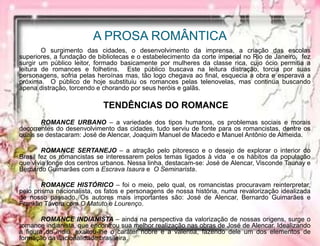 A PROSA ROMÂNTICA
O surgimento das cidades, o desenvolvimento da imprensa, a criação das escolas
superiores, a fundação de bibliotecas e o estabelecimento da corte imperial no Rio de Janeiro, fez
surgir um público leitor, formado basicamente por mulheres da classe rica, cujo ócio permitia a
leitura de romances e folhetins. Este público buscava na leitura distração, torcia por suas
personagens, sofria pelas heroínas mas, tão logo chegava ao final, esquecia a obra e esperava a
próxima. O público de hoje substituiu os romances pelas telenovelas, mas continua buscando
apena distração, torcendo e chorando por seus heróis e galãs.
TENDÊNCIAS DO ROMANCE
ROMANCE URBANO – a variedade dos tipos humanos, os problemas sociais e morais
decorrentes do desenvolvimento das cidades, tudo serviu de fonte para os romancistas, dentre os
quais se destacaram: José de Alencar, Joaquim Manuel de Macedo e Manuel Antônio de Almeida.
ROMANCE SERTANEJO – a atração pelo pitoresco e o desejo de explorar o interior do
Brasil fez os romancistas se interessarem pelos temas ligados à vida e os hábitos da população
que vivia longe dos centros urbanos. Nessa linha, destacam-se: José de Alencar, Visconde Taunay e
Bernardo Guimarães com a Escrava Isaura e O Seminarista.
ROMANCE HISTÓRICO – foi o meio, pelo qual, os romancistas procuravam reinterpretar,
pelo prisma nacionalista, os fatos e personagens de nossa história, numa revalorização idealizada
de nosso passado. Os autores mais importantes são: José de Alencar, Bernardo Guimarães e
Franklin Távora com O Matuto e Lourenço.
ROMANCE INDIANISTA – ainda na perspectiva da valorização de nossas origens, surge o
romance indianista, que encontrou sua melhor realização nas obras de José de Alencar. Idealizando
a figura do índio, exaltou-lhe o caráter nobre e a valentia, fazendo dele um dos elementos de
formação da nacionalidade brasileira.
 