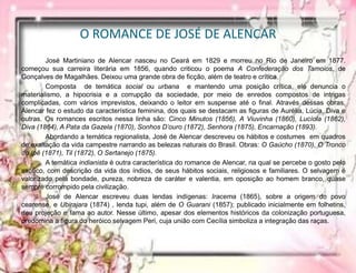 O ROMANCE DE JOSÉ DE ALENCAR
José Martiniano de Alencar nasceu no Ceará em 1829 e morreu no Rio de Janeiro em 1877.
começou sua carreira literária em 1856, quando criticou o poema A Confederação dos Tamoios, de
Gonçalves de Magalhães. Deixou uma grande obra de ficção, além de teatro e crítica.
Composta de temática social ou urbana e mantendo uma posição crítica, ele denuncia o
materialismo, a hipocrisia e a corrupção da sociedade, por meio de enredos compostos de intrigas
complicadas, com vários imprevistos, deixando o leitor em suspense até o final. Através dessas obras,
Alencar fez o estudo da característica feminina, dos quais se destacam as figuras de Aurélia, Lúcia, Diva e
outras. Os romances escritos nessa linha são: Cinco Minutos (1856), A Viuvinha (1860), Lucíola (1862),
Diva (1864), A Pata da Gazela (1870), Sonhos D’ouro (1872), Senhora (1875), Encarnação (1893).
Abordando a temática regionalista, José de Alencar descreveu os hábitos e costumes em quadros
de exaltação da vida campestre narrando as belezas naturais do Brasil. Obras: O Gaúcho (1870), O Tronco
do Ipê (1871), Til (1872), O Sertanejo (1875).
A temática indianista é outra característica do romance de Alencar, na qual se percebe o gosto pelo
exótico, com descrição da vida dos índios, de seus hábitos sociais, religiosos e familiares. O selvagem é
valorizado pela bondade, pureza, nobreza de caráter e valentia, em oposição ao homem branco, quase
sempre corrompido pela civilização.
José de Alencar escreveu duas lendas indígenas: Iracema (1865), sobre a origem do povo
cearense, e Ubirajara (1874) , lenda tupi, além de O Guarani (1857); publicado inicialmente em folhetins,
deu projeção e fama ao autor. Nesse último, apesar dos elementos históricos da colonização portuguesa,
predomina a figura do heróico selvagem Peri, cuja união com Cecília simboliza a integração das raças.
 