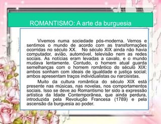 ROMANTISMO: A arte da burguesia
Vivemos numa sociedade pós-moderna. Vemos e
sentimos o mundo de acordo com as transformações
ocorridas no século XX. No século XIX ainda não havia
computador, avião, automóvel, televisão nem as redes
sociais. As notícias eram levadas a cavalo, e o mundo
mudava lentamente. Contudo, o homem atual guarda
semelhanças com o homem romântico do século XIX:
ambos sonham com ideais de igualdade e justiça social;
ambos apresentam traços individualistas ou narcisistas.
Muito da cultura romântica do século XIX está
presente nas músicas, nas novelas, nos comportamentos
sociais. Isso se deve ao Romantismo ter sido a expressão
artística da Idade Contemporânea, que ainda perdura,
introduzida pela Revolução Francesa (1789) e pela
ascensão da burguesia ao poder.
 