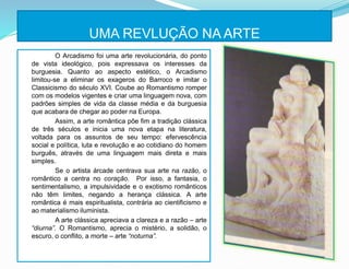UMA REVLUÇÃO NA ARTE
O Arcadismo foi uma arte revolucionária, do ponto
de vista ideológico, pois expressava os interesses da
burguesia. Quanto ao aspecto estético, o Arcadismo
limitou-se a eliminar os exageros do Barroco e imitar o
Classicismo do século XVI. Coube ao Romantismo romper
com os modelos vigentes e criar uma linguagem nova, com
padrões simples de vida da classe média e da burguesia
que acabara de chegar ao poder na Europa.
Assim, a arte romântica põe fim a tradição clássica
de três séculos e inicia uma nova etapa na literatura,
voltada para os assuntos de seu tempo: efervescência
social e política, luta e revolução e ao cotidiano do homem
burguês, através de uma linguagem mais direta e mais
simples.
Se o artista árcade centrava sua arte na razão, o
romântico a centra no coração. Por isso, a fantasia, o
sentimentalismo, a impulsividade e o exotismo românticos
não têm limites, negando a herança clássica. A arte
romântica é mais espiritualista, contrária ao cientificismo e
ao materialismo iluminista.
A arte clássica apreciava a clareza e a razão – arte
“diurna”. O Romantismo, aprecia o mistério, a solidão, o
escuro, o conflito, a morte – arte “noturna”.
 