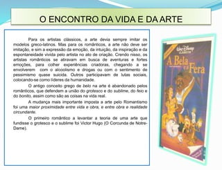 O ENCONTRO DA VIDA E DA ARTE
Para os artistas clássicos, a arte devia sempre imitar os
modelos greco-latinos. Mas para os românticos, a arte não deve ser
imitação, e sim a expressão da emoção, da intuição, da inspiração e da
espontaneidade vivida pelo artista no ato de criação. Crendo nisso, os
artistas românticos se atiravam em busca de aventuras e fortes
emoções, para colher experiências criadoras, chegando a se
envolverem com o alcoolismo e drogas ou com o sentimento de
pessimismo quase suicida. Outros participavam de lutas sociais,
colocando-se como líderes da humanidade.
O antigo conceito grego de belo na arte é abandonado pelos
românticos, que defendem a união do grotesco e do sublime, do feio e
do bonito, assim como são as coisas na vida real.
A mudança mais importante imposta a arte pelo Romantismo
foi uma maior proximidade entre vida e obra, e entre obra e realidade
circundante.
O primeiro romântico a levantar a teoria de uma arte que
fundisse o grotesco e o sublime foi Victor Hugo (O Corcunda de Notre-
Dame).
 