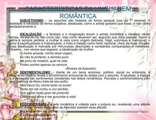 CARACTERÍSTICAS DA LINGUAGEM
ROMÂNTICA
SUBJETIVISMO – os assuntos são tratados de forma pessoal (uso da 1ª pessoa). A
realidade é retratada de forma subjetiva, idealizada, como o artista gostaria que fosse, e não como
verdadeiramente é.
IDEALIZAÇÃO – a fantasia e a imaginação levam o artista romântica a idealizar vários
temas, retratando-os não como são, mas como deveriam ser, segundo sua ótica pessoal. Assim a
pátria é sempre perfeita; a mulher é vista como virgem delicada, frágil, submissa e inatingível; o
amor é espiritualizado e inalcançável; o índio é tratado como herói nacional, cheio de boas virtudes.
Essa idealização é marcada por minuciosas descrições e constantes comparações e metáforas.
Observe , nos versos que seguem, a idealização da mulher:
Ó minha amante, minha doce virgem,
Eu não te profanei, e dormes pura:
No sono do mistério, qual na vida,
Podes sonhar apenas na ventura.
(Álvares de Azevedo)
SENTIMENTALISMO – diante de um tema amoroso, político, social ou indianista, o
tratamento literário revela o envolvimento emocional do artista com o assunto. A saudade, a tristeza
e a desilusão são sentimentos constantes nos textos românticos. Perceba o sentimentalismo com
que Casimiro de Abreu trata de seu exílio:
Meu Deus! Eu chorei tanto no exílio!
Tanta dor me cortou a voz sentida,
Que agora neste gozo de proscrito
Chora minh’alma e me sucumbe a vida!
EGOCENTRISMO – a arte romântica é voltada para o próprio eu, revelando uma atitude
narcisista. Estes versos de Álvares de Azevedo ilustram essa atitude:
Era uma noite – eu dormia
E nos meus sonhos revia
As ilusões que sonhei!
 