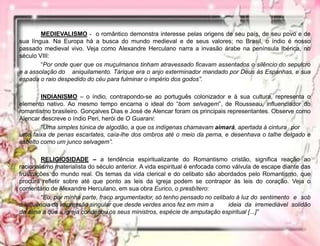 MEDIEVALISMO - o romântico demonstra interesse pelas origens de seu país, de seu povo e de
sua língua. Na Europa há a busca do mundo medieval e de seus valores; no Brasil, o índio é nosso
passado medieval vivo. Veja como Alexandre Herculano narra a invasão árabe na península Ibérica, no
século VIII:
“Por onde quer que os muçulmanos tinham atravessado ficavam assentados o silêncio do sepulcro
e a assolação do aniquilamento. Tárique era o anjo exterminador mandado por Deus às Espanhas, e sua
espada o raio despedido do céu para fulminar o império dos godos”.
INDIANISMO – o índio, contrapondo-se ao português colonizador e à sua cultura, representa o
elemento nativo. Ao mesmo tempo encarna o ideal do “bom selvagem”, de Rousseau, influenciador do
romantismo brasileiro. Gonçalves Dias e José de Alencar foram os principais representantes. Observe como
Alencar descreve o índio Peri, herói de O Guarani:
“Uma simples túnica de algodão, a que os indígenas chamavam aimará, apertada à cintura por
uma faixa de penas escarlates, caía-lhe dos ombros até o meio da perna, e desenhava o talhe delgado e
esbelto como um junco selvagem”.
RELIGIOSIDADE – a tendência espiritualizante do Romantismo cristão, significa reação ao
racionalismo materialista do século anterior. A vida espiritual é enfocada como válvula de escape diante das
frustrações do mundo real. Os temas da vida clerical e do celibato são abordados pelo Romantismo, que
procura refletir sobre até que ponto as leis da igreja podem se contrapor às leis do coração. Veja o
comentário de Alexandre Herculano, em sua obra Eurico, o presbítero:
“Eu, por minha parte, fraco argumentador, só tenho pensado no celibato à luz do sentimento e sob
a influência da impressão singular que desde verdes anos fez em mim a ideia da irremediável solidão
da alma a que a igreja condenou os seus ministros, espécie de amputação espiritual [...]”
 