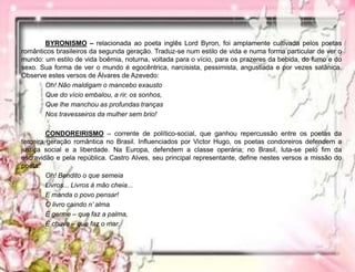 BYRONISMO – relacionada ao poeta inglês Lord Byron, foi amplamente cultivada pelos poetas
românticos brasileiros da segunda geração. Traduz-se num estilo de vida e numa forma particular de ver o
mundo: um estilo de vida boêmia, noturna, voltada para o vício, para os prazeres da bebida, do fumo e do
sexo. Sua forma de ver o mundo é egocêntrica, narcisista, pessimista, angustiada e por vezes satânica.
Observe estes versos de Álvares de Azevedo:
Oh! Não maldigam o mancebo exausto
Que do vício embalou, a rir, os sonhos,
Que lhe manchou as profundas tranças
Nos travesseiros da mulher sem brio!
CONDOREIRISMO – corrente de político-social, que ganhou repercussão entre os poetas da
terceira geração romântica no Brasil. Influenciados por Victor Hugo, os poetas condoreiros defendem a
justiça social e a liberdade. Na Europa, defendem a classe operária; no Brasil, luta-se pelo fim da
escravidão e pela república. Castro Alves, seu principal representante, define nestes versos a missão do
poeta:
Oh! Bendito o que semeia
Livros... Livros à mão cheia...
E manda o povo pensar!
O livro caindo n’ alma
É germe – que faz a palma,
É chuva – que faz o mar.
 