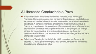 A Liberdade Conduzindo o Povo
 A obra marca um importante movimento histórico, o da Revolução
Francesa. Como consonante dos pensamentos da época, o artista busca
expressar na mulher o ideal libertário, revelando o seus busto descoberto
pela blusa. A bandeira Francesa presente na mão da mulher, eleva a
França, e o sentimento de patriotismo. Os mortos sob seus pés marcam o
sacrifício dos cidadãos na luta pela liberdade. E a exposição da criança
ao lado da moça revela a grave situação da época, e a força de
repercussão das ideias que levaram até mesmo as crianças as ruas para
lutar pelos seus direitos.
 Celebrou a “Revolução de Julho” de 1830, quando o rei Carlos X foi
deposto. O novo governo comprou esta pintura, embora ela tenha sido
discretamente afastada do olhar
 