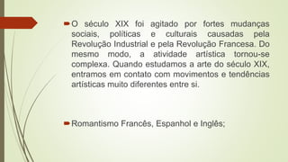 O século XIX foi agitado por fortes mudanças
sociais, políticas e culturais causadas pela
Revolução Industrial e pela Revolução Francesa. Do
mesmo modo, a atividade artística tornou-se
complexa. Quando estudamos a arte do século XIX,
entramos em contato com movimentos e tendências
artísticas muito diferentes entre si.
Romantismo Francês, Espanhol e Inglês;
 
