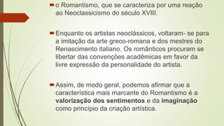 o Romantismo, que se caracteriza por uma reação
ao Neoclassicismo do século XVIII.
Enquanto os artistas neoclássicos, voltaram- se para
a imitação da arte greco-romana e dos mestres do
Renascimento italiano. Os românticos procuram se
libertar das convenções acadêmicas em favor da
livre expressão da personalidade do artista.
Assim, de modo geral, podemos afirmar que a
característica mais marcante do Romantismo é a
valorização dos sentimentos e da imaginação
como princípio da criação artística.
 