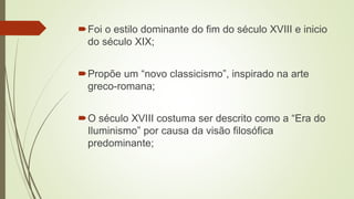 Foi o estilo dominante do fim do século XVIII e inicio
do século XIX;
Propõe um “novo classicismo”, inspirado na arte
greco-romana;
O século XVIII costuma ser descrito como a “Era do
Iluminismo” por causa da visão filosófica
predominante;
 