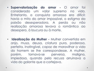 • Supervalorização do amor - O amor foi 
considerado um valor supremo na vida. 
Entretanto, a conquista amorosa era difícil: 
havia o mito do amor impossível, o estigma da 
paixão desesperadora. A perda ou não 
realização amorosa levava o romântico ao 
desespero, à loucura ou à morte. 
• Idealização da Mulher - Mulher convertida em 
anjo, musa, deusa, criatura pura, poderosa, 
perfeita, inatingível, capaz de maravilhar a vida 
do homem se lhe correspondesse. A mulher, 
porém, tornava-se perversa, maligna, 
impiedosa, quando pela recusa arruinava a 
vida do galante que a cortejava. 
 