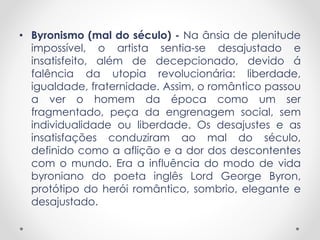 • Byronismo (mal do século) - Na ânsia de plenitude 
impossível, o artista sentia-se desajustado e 
insatisfeito, além de decepcionado, devido á 
falência da utopia revolucionária: liberdade, 
igualdade, fraternidade. Assim, o romântico passou 
a ver o homem da época como um ser 
fragmentado, peça da engrenagem social, sem 
individualidade ou liberdade. Os desajustes e as 
insatisfações conduziram ao mal do século, 
definido como a aflição e a dor dos descontentes 
com o mundo. Era a influência do modo de vida 
byroniano do poeta inglês Lord George Byron, 
protótipo do herói romântico, sombrio, elegante e 
desajustado. 
 