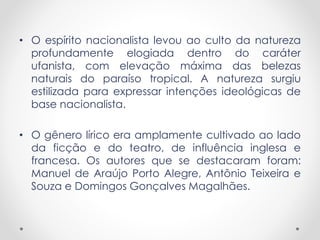 • O espírito nacionalista levou ao culto da natureza 
profundamente elogiada dentro do caráter 
ufanista, com elevação máxima das belezas 
naturais do paraíso tropical. A natureza surgiu 
estilizada para expressar intenções ideológicas de 
base nacionalista. 
• O gênero lírico era amplamente cultivado ao lado 
da ficção e do teatro, de influência inglesa e 
francesa. Os autores que se destacaram foram: 
Manuel de Araújo Porto Alegre, Antônio Teixeira e 
Souza e Domingos Gonçalves Magalhães. 
 