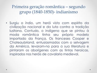 Primeira geração romântica – segundo 
grupo (1840-1850)- indianismo 
• Surgiu o índio, um herói visto com espírito da 
civilização nacional e da luta contra a tradição 
lusitana. Contudo, o indígena que se pintou à 
moda romântica tinha seu próprio modelo 
importado da França. Os franceses Cooper e 
Chateaubriand, entusiasmados com o selvagem 
da América, levaram-no para a sua literatura e 
pintaram os aborígenes com as tintas heroicas, 
inspirados nos heróis de cavalaria medieval. 
 