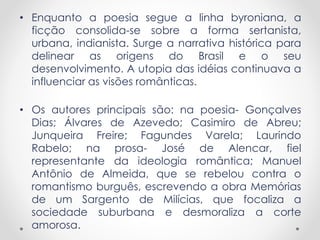 • Enquanto a poesia segue a linha byroniana, a 
ficção consolida-se sobre a forma sertanista, 
urbana, indianista. Surge a narrativa histórica para 
delinear as origens do Brasil e o seu 
desenvolvimento. A utopia das idéias continuava a 
influenciar as visões românticas. 
• Os autores principais são: na poesia- Gonçalves 
Dias; Álvares de Azevedo; Casimiro de Abreu; 
Junqueira Freire; Fagundes Varela; Laurindo 
Rabelo; na prosa- José de Alencar, fiel 
representante da ideologia romântica; Manuel 
Antônio de Almeida, que se rebelou contra o 
romantismo burguês, escrevendo a obra Memórias 
de um Sargento de Milícias, que focaliza a 
sociedade suburbana e desmoraliza a corte 
amorosa. 
 