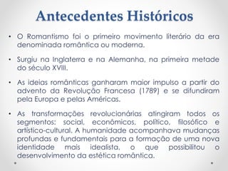 Antecedentes Históricos 
• O Romantismo foi o primeiro movimento literário da era 
denominada romântica ou moderna. 
• Surgiu na Inglaterra e na Alemanha, na primeira metade 
do século XVIII. 
• As ideias românticas ganharam maior impulso a partir do 
advento da Revolução Francesa (1789) e se difundiram 
pela Europa e pelas Américas. 
• As transformações revolucionárias atingiram todos os 
segmentos: social, econômicos, político, filosófico e 
artístico-cultural. A humanidade acompanhava mudanças 
profundas e fundamentais para a formação de uma nova 
identidade mais idealista, o que possibilitou o 
desenvolvimento da estética romântica. 
 