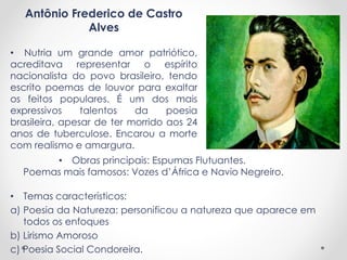 Antônio Frederico de Castro 
Alves 
• Nutria um grande amor patriótico, 
acreditava representar o espírito 
nacionalista do povo brasileiro, tendo 
escrito poemas de louvor para exaltar 
os feitos populares. É um dos mais 
expressivos talentos da poesia 
brasileira, apesar de ter morrido aos 24 
anos de tuberculose. Encarou a morte 
com realismo e amargura. 
• Obras principais: Espumas Flutuantes. 
Poemas mais famosos: Vozes d’África e Navio Negreiro. 
• Temas característicos: 
a) Poesia da Natureza: personificou a natureza que aparece em 
todos os enfoques 
b) Lirismo Amoroso 
c) Poesia Social Condoreira. 
