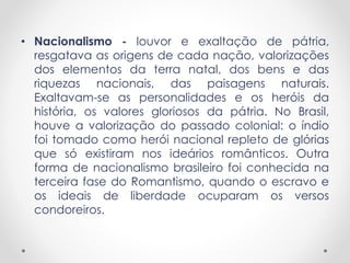 • Nacionalismo - louvor e exaltação de pátria, 
resgatava as origens de cada nação, valorizações 
dos elementos da terra natal, dos bens e das 
riquezas nacionais, das paisagens naturais. 
Exaltavam-se as personalidades e os heróis da 
história, os valores gloriosos da pátria. No Brasil, 
houve a valorização do passado colonial: o índio 
foi tomado como herói nacional repleto de glórias 
que só existiram nos ideários românticos. Outra 
forma de nacionalismo brasileiro foi conhecida na 
terceira fase do Romantismo, quando o escravo e 
os ideais de liberdade ocuparam os versos 
condoreiros. 
 