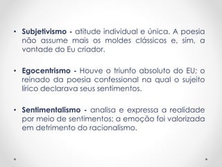 • Subjetivismo - atitude individual e única. A poesia 
não assume mais os moldes clássicos e, sim, a 
vontade do Eu criador. 
• Egocentrismo - Houve o triunfo absoluto do EU; o 
reinado da poesia confessional na qual o sujeito 
lírico declarava seus sentimentos. 
• Sentimentalismo - analisa e expressa a realidade 
por meio de sentimentos; a emoção foi valorizada 
em detrimento do racionalismo. 
 