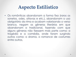 Aspecto Estilístico
• Os românticos abandonam a forma fixa (raros os
sonetos, odes, oitavas e etc.), abandonam o uso
obrigatório da rima e acabam valorizando o verso
branco, negam os gêneros literários em que
abandonam o tradicional, fazendo com que
alguns gêneros não fizessem mais parte como: a
tragédia e a comédia, onde foram surgindo
outros como: o drama, o romance de costumes
entre outros.
 
