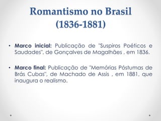 Romantismo no Brasil
(1836-1881)
• Marco inicial: Publicação de "Suspiros Poéticos e
Saudades", de Gonçalves de Magalhães , em 1836.
• Marco final: Publicação de "Memórias Póstumas de
Brás Cubas", de Machado de Assis , em 1881, que
inaugura o realismo.
 