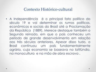 Contexto Histórico-cultural
• A Independência é o principal fato político do
século 19 e vai determinar os rumos políticos,
econômicos e sociais do Brasil até a Proclamação
da República (1889). Merece destaque também o
Segundo reinado, em que o país conheceu um
período de grande desenvolvimento em relação
aos três séculos anteriores. Apesar disso tudo, o
Brasil continuou um país fundamentalmente
agrário, cuja economia se baseava no latifúndio,
na monocultura e na mão de obra escrava .
 