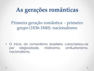 As gerações românticas
• O início do romantismo brasileiro caracterizou-se
por religiosidade, misticismo, antilusitanismo,
nacionalismo.
Primeira geração romântica - primeiro
grupo (1836-1840)- nacionalismo
 