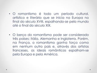 • O romantismo é todo um período cultural,
artístico e literário que se inicia na Europa no
final do século XVIII, espalhando-se pelo mundo
até o final do século XIX.
• O berço do romantismo pode ser considerado
três países: Itália, Alemanha e Inglaterra. Porém,
na França, o romantismo ganha força como
em nenhum outro país e, através dos artistas
franceses, os ideais românticos espalham-se
pela Europa e pela América.
 