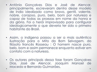 • Antônio Gonçalves Dias e José de Alencar,
principalmente, escreveram dentro desse modelo
de índio idealizado como bravo, gentil, valente,
nobre, corajoso, puro, belo, bom por natureza e
capaz de todas as proezas em nome da honra e
da glória. Foi o herói improvisado para configurar
ideologicamente o que deveria ter sido o primeiro
habitante do Brasil.
• Assim, o indígena passou a ser a mais autêntica
ilustração para o Mito do Bom Selvagem, do
filósofo francês Rosseau : O homem nasce puro,
belo, bom e assim permanece enquanto estiver em
contato com a natureza.
• Os autores principais dessa fase foram Gonçalves
Dias, José de Alencar, Joaquim Manoel de
Macedo e Bernardo Guimarães.
 