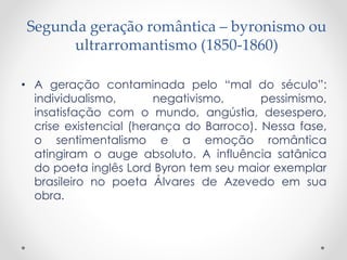 Segunda geração romântica – byronismo ou
ultrarromantismo (1850-1860)
• A geração contaminada pelo “mal do século”:
individualismo, negativismo, pessimismo,
insatisfação com o mundo, angústia, desespero,
crise existencial (herança do Barroco). Nessa fase,
o sentimentalismo e a emoção romântica
atingiram o auge absoluto. A influência satânica
do poeta inglês Lord Byron tem seu maior exemplar
brasileiro no poeta Álvares de Azevedo em sua
obra.
 