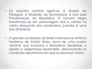 • Os assuntos centrais ligam-se à Guerra do
Paraguai, à Abolição da Escravatura, à luta pela
Proclamação da República. O homem negro
transformou-se em personagem real e sofrida no
canto eloquente dos condoreiros (condor é uma
ave altaneira).
• O grande condoreiro do Brasil chamava-se Antônio
Frederico de Castro Alves, dono de uma poesia
vibrante que evocava o liberalismo idealizado e
repelia a vergonhosa escravidão, denunciando as
condições desumanas em que os escravos viviam.
 