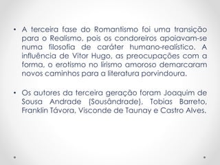 • A terceira fase do Romantismo foi uma transição
para o Realismo, pois os condoreiros apoiavam-se
numa filosofia de caráter humano-realístico. A
influência de Vitor Hugo, as preocupações com a
forma, o erotismo no lirismo amoroso demarcaram
novos caminhos para a literatura porvindoura.
• Os autores da terceira geração foram Joaquim de
Sousa Andrade (Sousândrade), Tobias Barreto,
Franklin Távora, Visconde de Taunay e Castro Alves.
 
