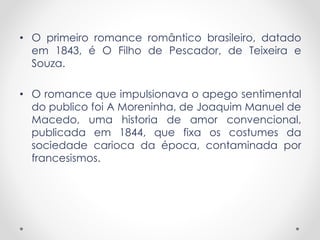 • O primeiro romance romântico brasileiro, datado
em 1843, é O Filho de Pescador, de Teixeira e
Souza.
• O romance que impulsionava o apego sentimental
do publico foi A Moreninha, de Joaquim Manuel de
Macedo, uma historia de amor convencional,
publicada em 1844, que fixa os costumes da
sociedade carioca da época, contaminada por
francesismos.
 
