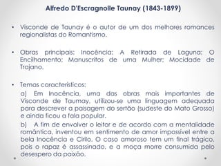 Alfredo D'Escragnolle Taunay (1843-1899)
• Visconde de Taunay é o autor de um dos melhores romances
regionalistas do Romantismo.
• Obras principais: Inocência; A Retirada de Laguna; O
Encilhamento; Manuscritos de uma Mulher; Mocidade de
Trajano.
• Temas característicos:
a) Em Inocência, uma das obras mais importantes de
Visconde de Taumay, utilizou-se uma linguagem adequada
para descrever a paisagem do sertão (sudeste do Mato Grosso)
e ainda ficou a fala popular.
b) A fim de envolver o leitor e de acordo com a mentalidade
romântica, inventou em sentimento de amor impossível entre a
bela Inocência e Cirilo. O caso amoroso tem um final trágico,
pois o rapaz é assassinado, e a moça morre consumida pelo
desespero da paixão.
 