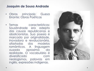 Joaquim de Sousa Andrade
• Obras principais: Guesa
Errante; Obras Poéticas
• Temas característicos:
Sousândrade era adepto
das causas republicanas e
abolicionistas. Sua poesia é
marcada por originalidade,
inovadora e revolucionária,
afastadas dos modelos
românticos. A linguagem
ousada aproxima da
realidade. O vocabulário é
diversificado com
neologismos, palavras em
inglês, expressões indígenas.
 