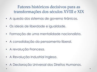 Fatores históricos decisivos para as
transformações dos séculos XVIII e XIX
• A queda dos sistemas de governo tirânicos.
• Os ideais de liberdade e igualdade.
• Formação de uma mentalidade nacionalista.
• A consolidação do pensamento liberal.
• A revolução Francesa.
• A Revolução Industrial Inglesa.
• A Declaração Universal dos Direitos Humanos.
 