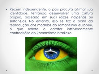 • Recém independente, o país procura afirmar sua
identidade, tentando desenvolver uma cultura
própria, baseada em suas raízes indígenas ou
sertanejas. No entanto, isso se faz a partir da
reprodução dos modelos do romantismo europeu,
o que reflete o caráter intrinsecamente
contraditório do Romantismo brasileiro.
 