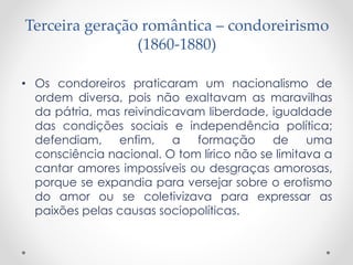 Terceira geração romântica – condoreirismo
(1860-1880)
• Os condoreiros praticaram um nacionalismo de
ordem diversa, pois não exaltavam as maravilhas
da pátria, mas reivindicavam liberdade, igualdade
das condições sociais e independência política;
defendiam, enfim, a formação de uma
consciência nacional. O tom lírico não se limitava a
cantar amores impossíveis ou desgraças amorosas,
porque se expandia para versejar sobre o erotismo
do amor ou se coletivizava para expressar as
paixões pelas causas sociopolíticas.
 