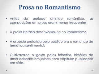 Prosa no Romantismo
• Antes do período artístico romântico, as
composições em prosa eram menos frequentes.
• A prosa literária desenvolveu-se no Romantismo.
• A espécie preferida pelo público era o romance de
temática sentimental.
• Cultivava-se o gosto pelos folhetins, histórias de
amor editadas em jornais com capítulos publicados
em série.
 