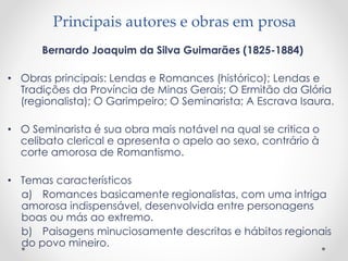 Principais autores e obras em prosa
Bernardo Joaquim da Silva Guimarães (1825-1884)
• Obras principais: Lendas e Romances (histórico); Lendas e
Tradições da Província de Minas Gerais; O Ermitão da Glória
(regionalista); O Garimpeiro; O Seminarista; A Escrava Isaura.
• O Seminarista é sua obra mais notável na qual se critica o
celibato clerical e apresenta o apelo ao sexo, contrário à
corte amorosa de Romantismo.
• Temas característicos
a) Romances basicamente regionalistas, com uma intriga
amorosa indispensável, desenvolvida entre personagens
boas ou más ao extremo.
b) Paisagens minuciosamente descritas e hábitos regionais
do povo mineiro.
 