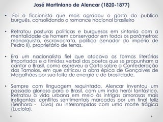 José Martiniano de Alencar (1820-1877)
• Foi o ficcionista que mais agradou o gosto do publico
burguês, consolidando o romance nacional brasileiro
• Retratou posturas políticas e burguesas em sintonia com a
mentalidade de homem conservador em todos os parâmetros:
monarquista, escravocrata, político (senador do império de
Pedro II), proprietário de terras.
• Era um nacionalista fiel que atacava as formas literárias
importadas e a timidez verbal dos poetas que se propunham a
cantar o Brasil, como escreveu a Carta sobre a Confederação
dos Tamoios, em que criticou a obra épica de Gonçalves de
Magalhães por sua falta de energia e de brasilidade.
• Sempre com linguagem requintada, Alencar inventou um
passado glorioso para o Brasil, com um índio herói fantástico.
Retratou a vida urbana em meio às intrigas amorosas mais
instigantes: conflitos sentimentais marcados por um final feliz
(Senhora - Diva) ou interrompidos com uma morte trágica
(Lucíola).
 