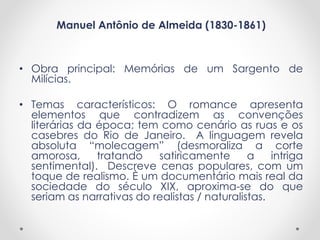 Manuel Antônio de Almeida (1830-1861)
• Obra principal: Memórias de um Sargento de
Milícias.
• Temas característicos: O romance apresenta
elementos que contradizem as convenções
literárias da época; tem como cenário as ruas e os
casebres do Rio de Janeiro. A linguagem revela
absoluta “molecagem” (desmoraliza a corte
amorosa, tratando satiricamente a intriga
sentimental). Descreve cenas populares, com um
toque de realismo. È um documentário mais real da
sociedade do século XIX, aproxima-se do que
seriam as narrativas do realistas / naturalistas.
 
