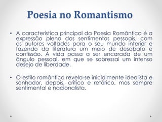 Poesia no Romantismo
• A característica principal da Poesia Romântica é a
expressão plena dos sentimentos pessoais, com
os autores voltados para o seu mundo interior e
fazendo da literatura um meio de desabafo e
confissão. A vida passa a ser encarada de um
ângulo pessoal, em que se sobressai um intenso
desejo de liberdade.
• O estilo romântico revela-se inicialmente idealista e
sonhador, depois, crítico e retórico, mas sempre
sentimental e nacionalista.
 
