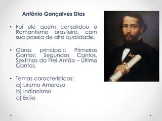 Antônio Gonçalves Dias
• Foi ele quem consolidou o
Romantismo brasileiro, com
sua poesia de alta qualidade.
• Obras principais: Primeiros
Cantos; Segundos Cantos,
Sextilhas do Frei Antão – Último
Cantos.
• Temas característicos:
a) Lirismo Amoroso
b) Indianismo
c) Exílio
 