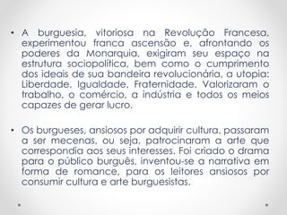 • A burguesia, vitoriosa na Revolução Francesa,
experimentou franca ascensão e, afrontando os
poderes da Monarquia, exigiram seu espaço na
estrutura sociopolítica, bem como o cumprimento
dos ideais de sua bandeira revolucionária, a utopia:
Liberdade, Igualdade, Fraternidade. Valorizaram o
trabalho, o comércio, a indústria e todos os meios
capazes de gerar lucro.
• Os burgueses, ansiosos por adquirir cultura, passaram
a ser mecenas, ou seja, patrocinaram a arte que
correspondia aos seus interesses. Foi criado o drama
para o público burguês, inventou-se a narrativa em
forma de romance, para os leitores ansiosos por
consumir cultura e arte burguesistas.
 