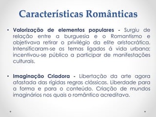 Características Românticas
• Valorização de elementos populares - Surgiu de
relação entre a burguesia e o Romantismo e
objetivava retirar o privilégio da elite aristocrática.
Intensificaram-se os temas ligados á vida urbana;
incentivou-se público a participar de manifestações
culturais.
• Imaginação Criadora - Libertação da arte agora
afastada das rígidas regras clássicas. Liberdade para
a forma e para o conteúdo. Criação de mundos
imaginários nos quais o romântico acreditava.
 