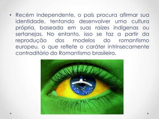 • Recém independente, o país procura afirmar sua
identidade, tentando desenvolver uma cultura
própria, baseada em suas raízes indígenas ou
sertanejas. No entanto, isso se faz a partir da
reprodução dos modelos do romantismo
europeu, o que reflete o caráter intrinsecamente
contraditório do Romantismo brasileiro.
 
