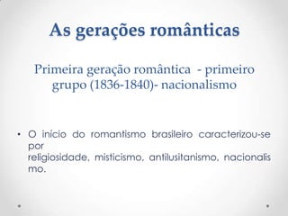 As gerações românticas
• O início do romantismo brasileiro caracterizou-se
por
religiosidade, misticismo, antilusitanismo, nacionalis
mo.
Primeira geração romântica - primeiro
grupo (1836-1840)- nacionalismo
 